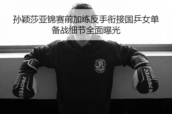 孙颖莎亚锦赛前加练反手衔接国乒女单备战细节全面曝光