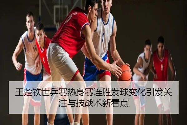 王楚钦世乒赛热身赛连胜发球变化引发关注与技战术新看点
