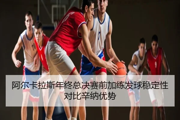 阿尔卡拉斯年终总决赛前加练发球稳定性对比辛纳优势