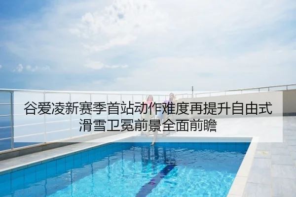 谷爱凌新赛季首站动作难度再提升自由式滑雪卫冕前景全面前瞻